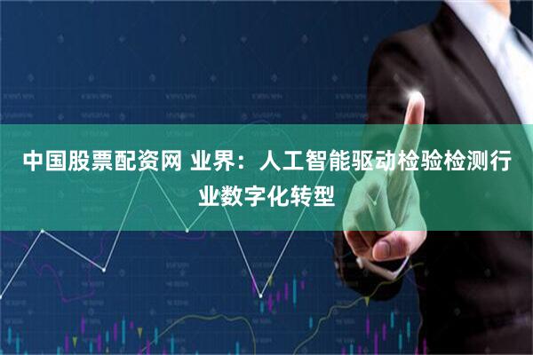中国股票配资网 业界：人工智能驱动检验检测行业数字化转型