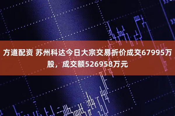 方道配资 苏州科达今日大宗交易折价成交67995万股，成交额526958万元