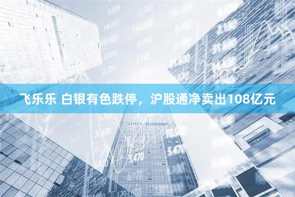 飞乐乐 白银有色跌停，沪股通净卖出108亿元