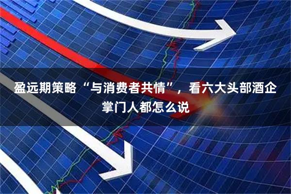 盈远期策略 “与消费者共情”，看六大头部酒企掌门人都怎么说