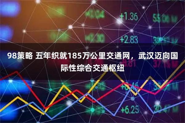 98策略 五年织就185万公里交通网，武汉迈向国际性综合交通枢纽
