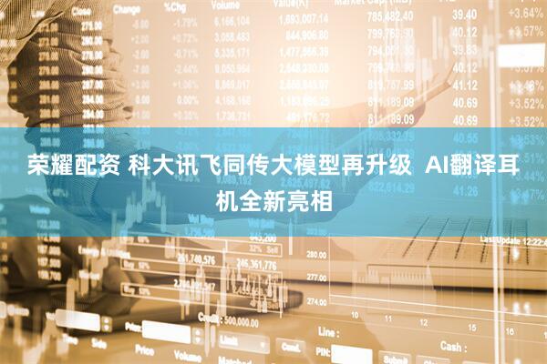 荣耀配资 科大讯飞同传大模型再升级  AI翻译耳机全新亮相