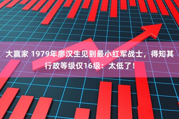 大赢家 1979年廖汉生见到最小红军战士，得知其行政等级仅16级：太低了！