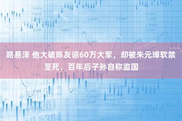 路易泽 他大破陈友谅60万大军，却被朱元璋软禁至死，百年后子孙自称监国