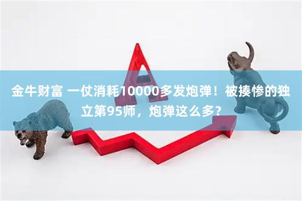 金牛财富 一仗消耗10000多发炮弹！被揍惨的独立第95师，炮弹这么多？