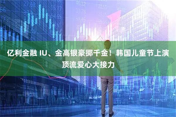 亿利金融 IU、金高银豪掷千金!韩国儿童节上演顶流爱心大接力