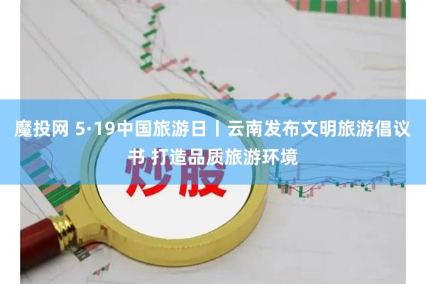 魔投网 5·19中国旅游日丨云南发布文明旅游倡议书 打造品质旅游环境