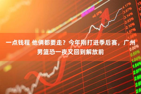 一点钱程 他俩都要走？今年刚打进季后赛，广州男篮恐一夜又回到解放前