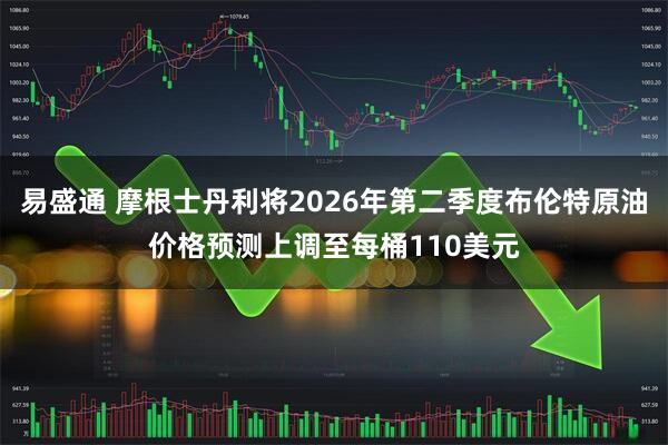 易盛通 摩根士丹利将2026年第二季度布伦特原油价格预测上调至每桶110美元