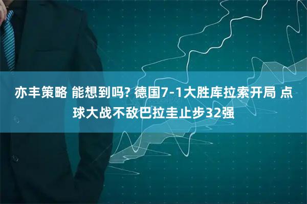 亦丰策略 能想到吗? 德国7-1大胜库拉索开局 点球大战不敌巴拉圭止步32强