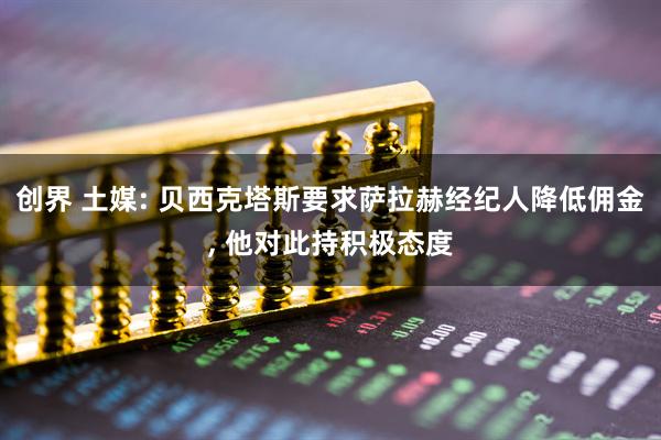 创界 土媒: 贝西克塔斯要求萨拉赫经纪人降低佣金, 他对此持积极态度