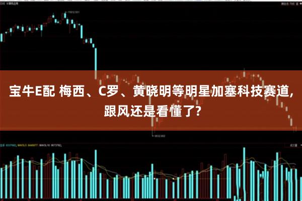 宝牛E配 梅西、C罗、黄晓明等明星加塞科技赛道, 跟风还是看懂了?