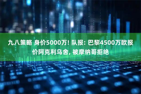九八策略 身价5000万! 队报: 巴黎4500万欧报价阿克利乌舍, 被摩纳哥拒绝