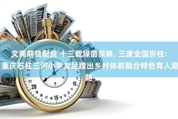 文商期货配资 十三载绿茵深耕, 三度全国折桂: 重庆石柱三河小学女足蹚出乡村体教融合特色育人路