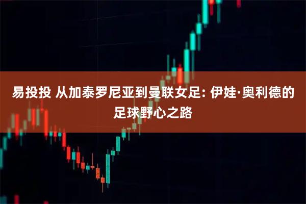 易投投 从加泰罗尼亚到曼联女足: 伊娃·奥利德的足球野心之路