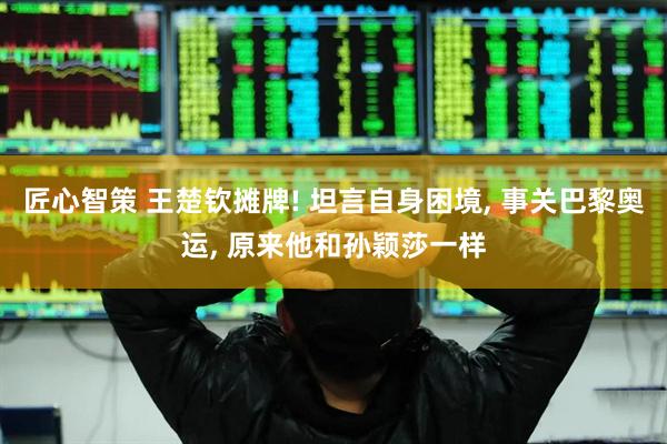 匠心智策 王楚钦摊牌! 坦言自身困境, 事关巴黎奥运, 原来他和孙颖莎一样